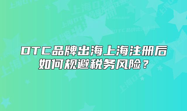 DTC品牌出海上海注册后如何规避税务风险？