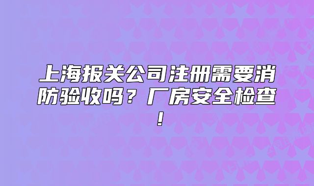 上海报关公司注册需要消防验收吗?厂房安全检查!