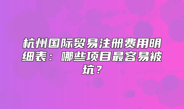 杭州国际贸易注册费用明细表:哪些项目最容易被坑?