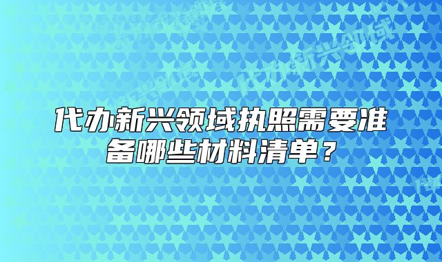 代办新兴领域执照需要准备哪些材料清单?