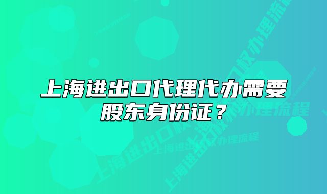 上海进出口代理代办需要股东身份证?