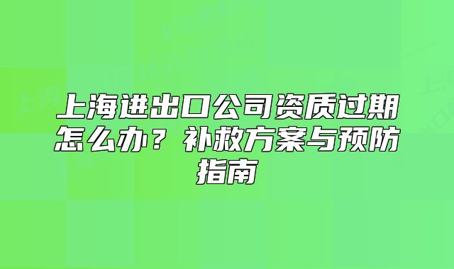 上海进出口公司资质过期怎么办?补救方案与预防指南