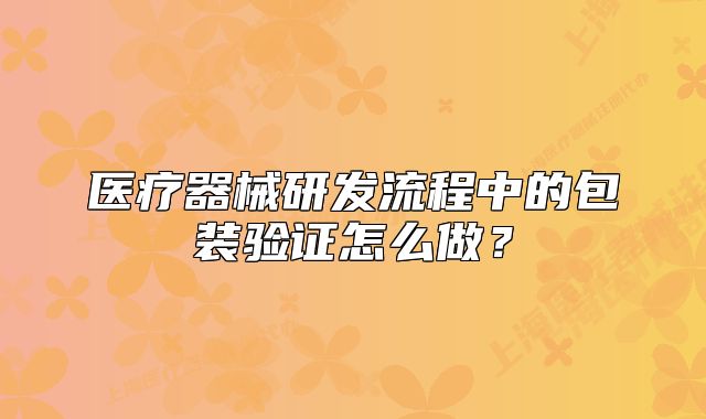 医疗器械研发流程中的包装验证怎么做?