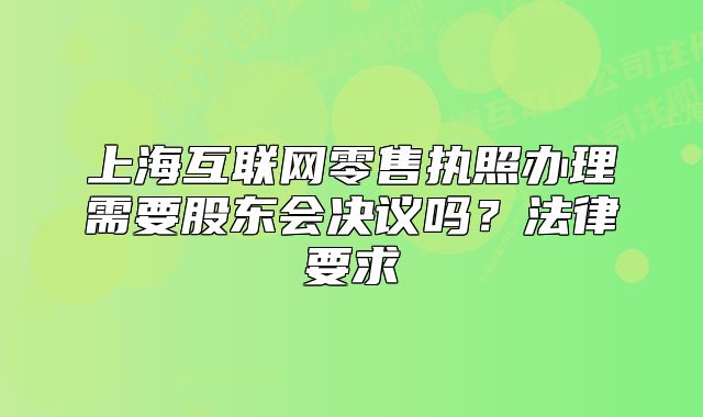 上海互联网零售执照办理需要股东会决议吗？法律要求