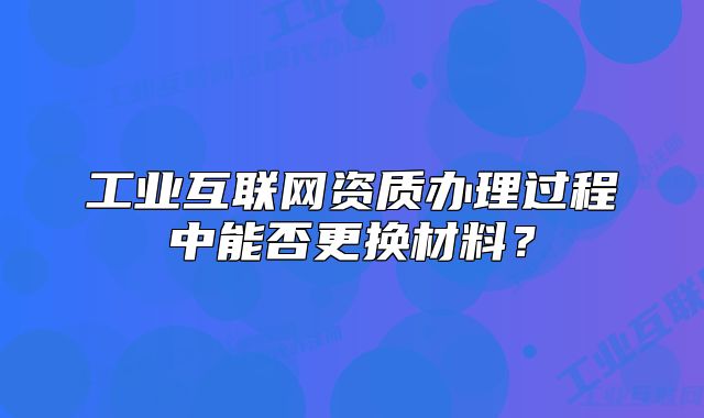 工业互联网资质办理过程中能否更换材料?