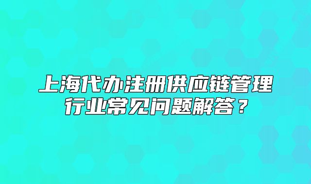 上海代办注册供应链管理行业常见问题解答?