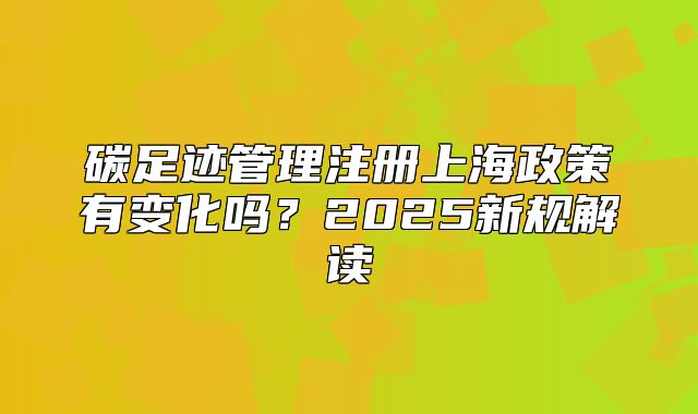 碳足迹管理注册上海政策有变化吗?2025新规解读