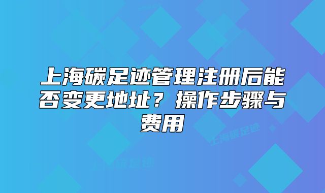 上海碳足迹管理注册后能否变更地址?操作步骤与费用