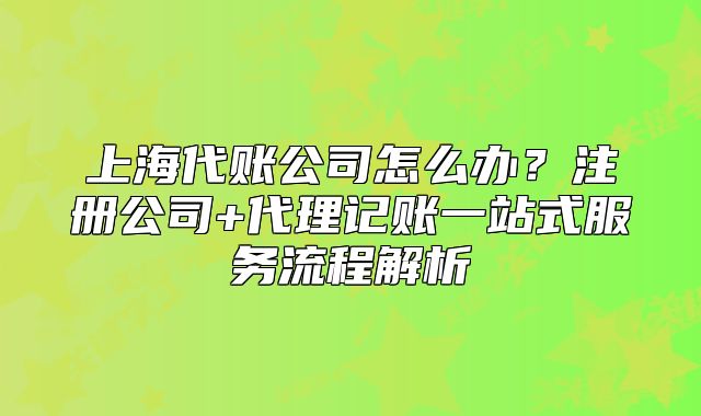 上海代账公司怎么办？注册公司+代理记账一站式服务流程解析