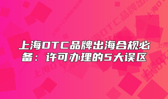 上海DTC品牌出海合规必备:许可办理的5大误区