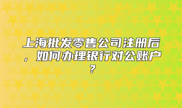 上海批发零售公司注册后，如何办理银行对公账户？