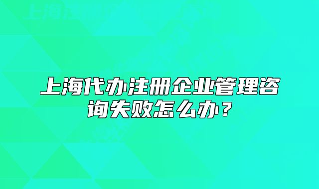 上海代办注册企业管理咨询失败怎么办?