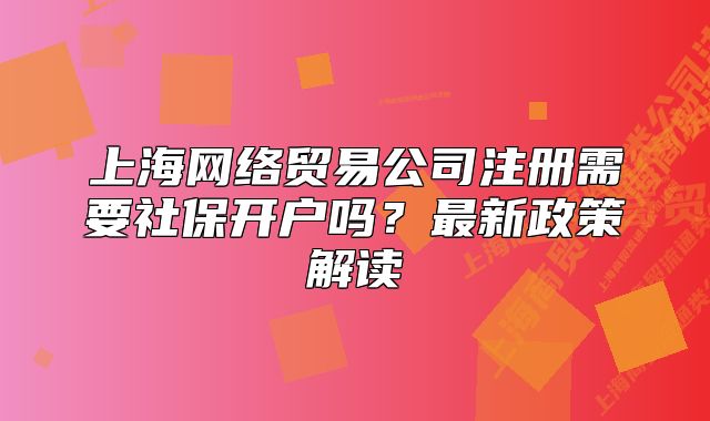 上海网络贸易公司注册需要社保开户吗?最新政策解读