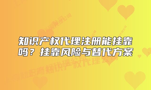 知识产权代理注册能挂靠吗?挂靠风险与替代方案