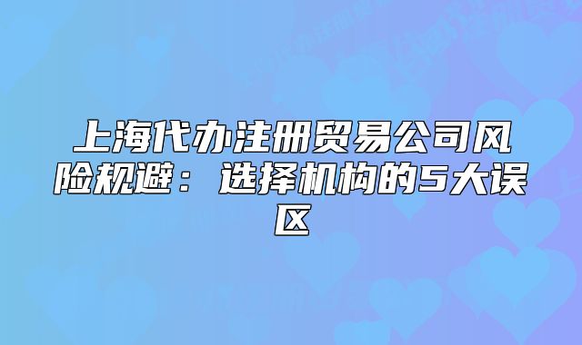 上海代办注册贸易公司风险规避:选择机构的5大误区