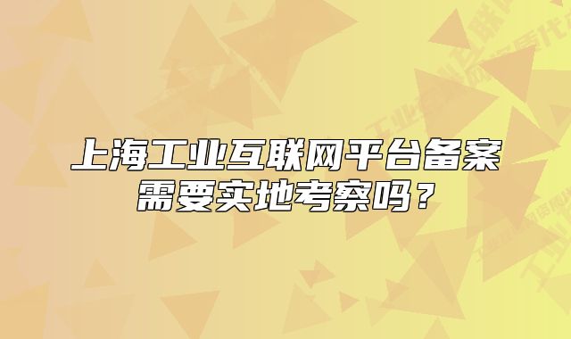 上海工业互联网平台备案需要实地考察吗?