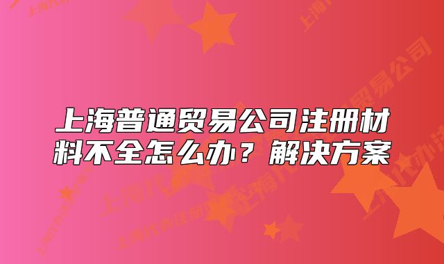 上海普通贸易公司注册材料不全怎么办?解决方案