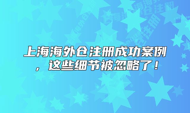 上海海外仓注册成功案例，这些细节被忽略了！