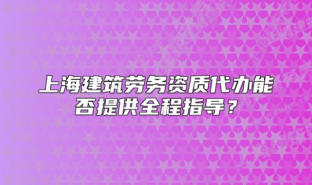 上海建筑劳务资质代办能否提供全程指导?