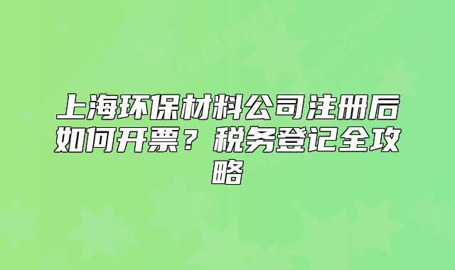 上海环保材料公司注册后如何开票？税务登记全攻略