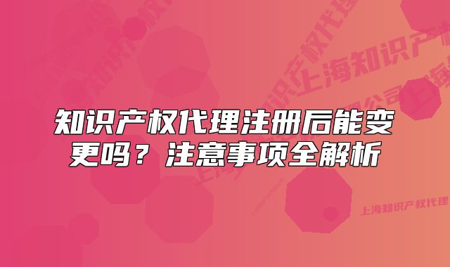 知识产权代理注册后能变更吗？注意事项全解析