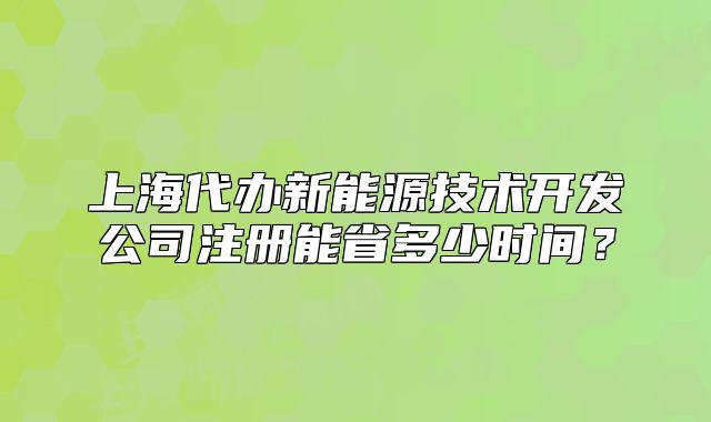 上海代办新能源技术开发公司注册能省多少时间?