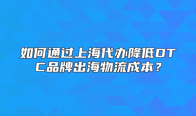 如何通过上海代办降低DTC品牌出海物流成本？