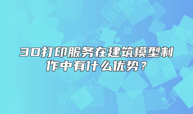 3D打印服务在建筑模型制作中有什么优势?