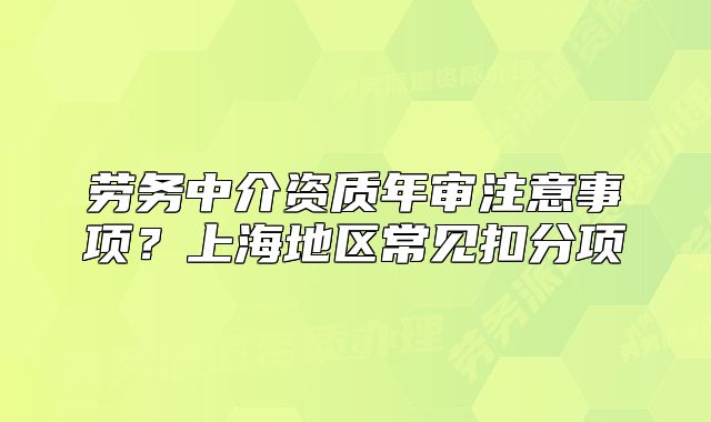劳务中介资质年审注意事项?上海地区常见扣分项