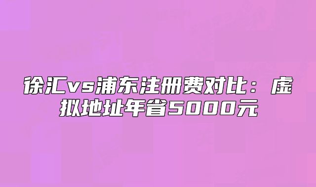 徐汇vs浦东注册费对比：虚拟地址年省5000元