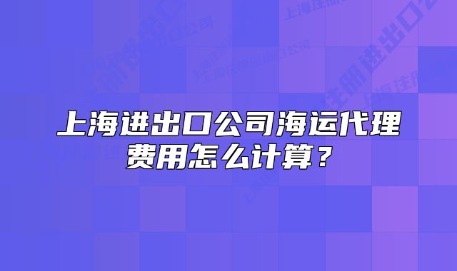 上海进出口公司海运代理费用怎么计算?
