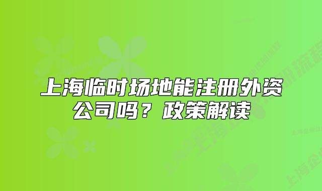 上海临时场地能注册外资公司吗?政策解读