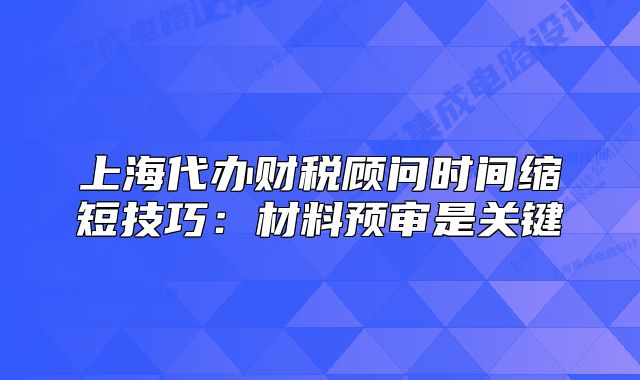 上海代办财税顾问时间缩短技巧:材料预审是关键