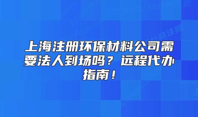 上海注册环保材料公司需要法人到场吗?远程代办指南!