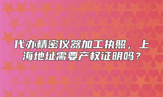 代办精密仪器加工执照，上海地址需要产权证明吗？