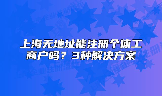 上海无地址能注册个体工商户吗？3种解决方案