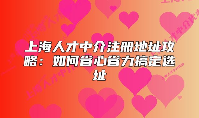 上海人才中介注册地址攻略:如何省心省力搞定选址