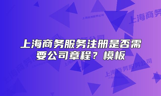 上海商务服务注册是否需要公司章程？模板