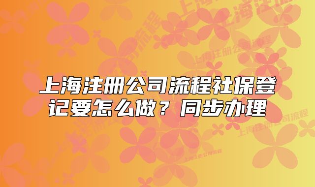 上海注册公司流程社保登记要怎么做？同步办理