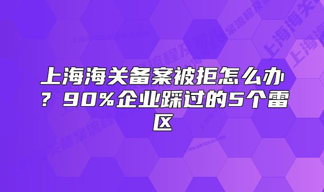 上海海关备案被拒怎么办？90%企业踩过的5个雷区