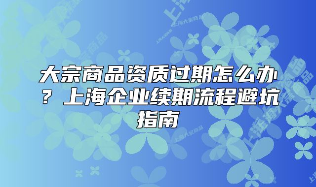 大宗商品资质过期怎么办?上海企业续期流程避坑指南