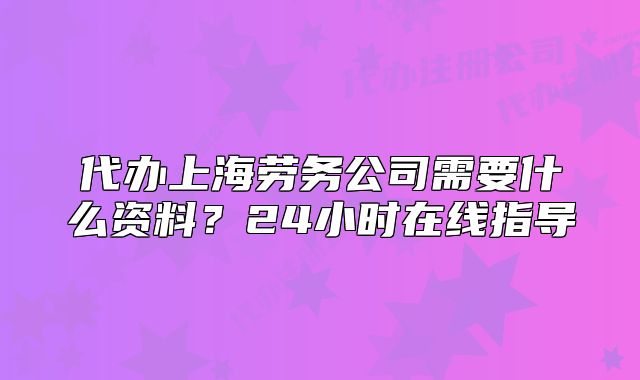 代办上海劳务公司需要什么资料?24小时在线指导