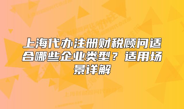 上海代办注册财税顾问适合哪些企业类型?适用场景详解
