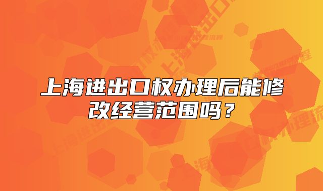 上海进出口权办理后能修改经营范围吗？