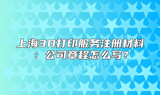 上海3D打印服务注册材料:公司章程怎么写?