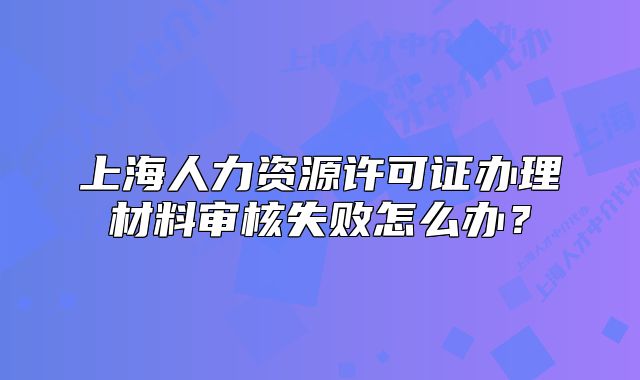 上海人力资源许可证办理材料审核失败怎么办?