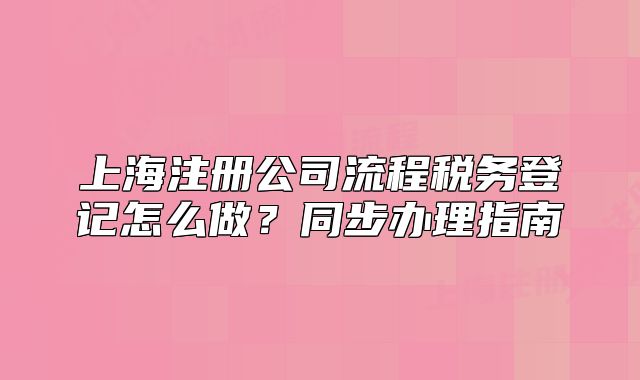 上海注册公司流程税务登记怎么做?同步办理指南