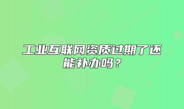 工业互联网资质过期了还能补办吗?