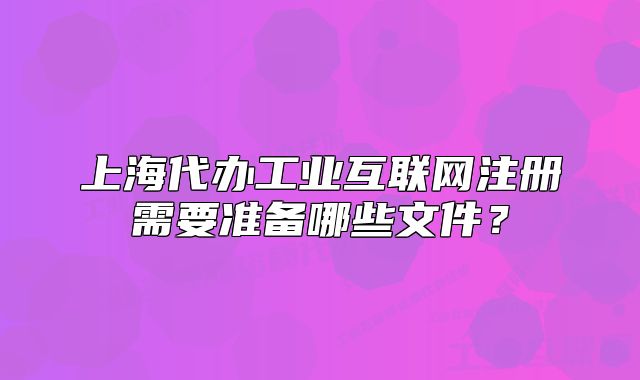 上海代办工业互联网注册需要准备哪些文件?