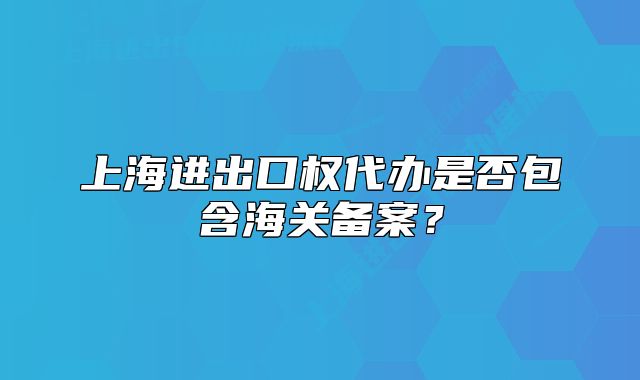 上海进出口权代办是否包含海关备案?